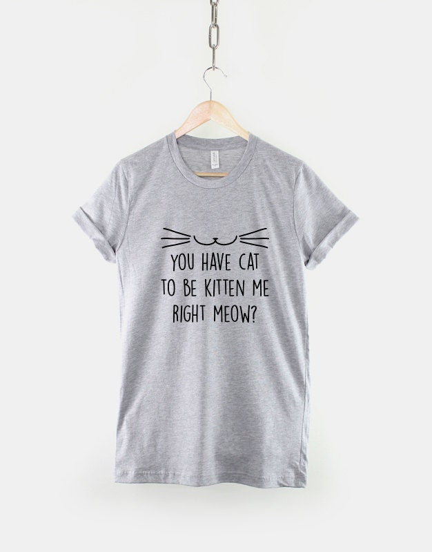 Cat T-Shirt - You Have Cat To Be Kitten Me Right Meow ? Cat Person Lady Funny T Shirt