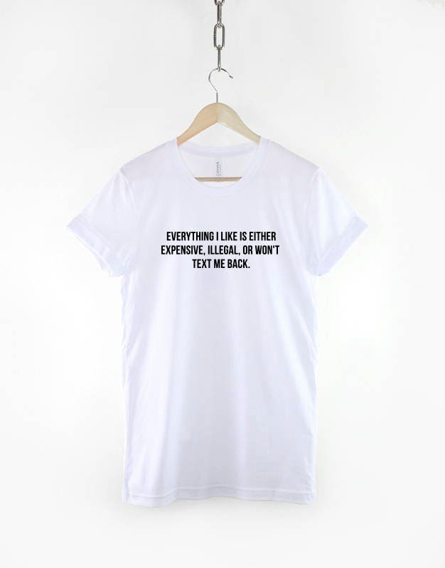 Everything I Like Is Either Expensive, Illegal or Wont Text Me Back T-Shirt - Fashion Slogan T Shirt